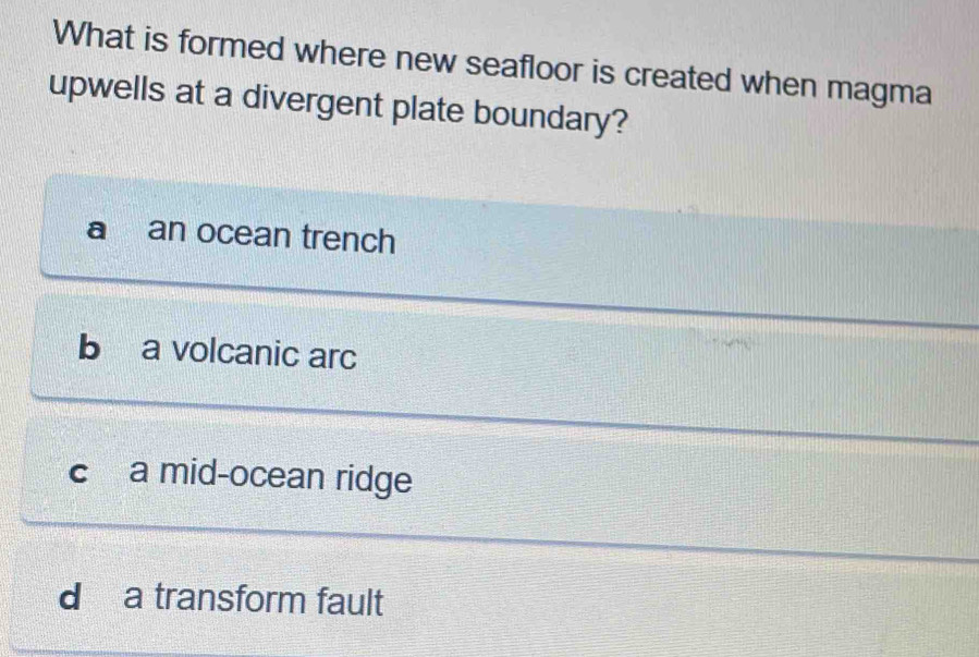 What is formed where new seafloor is created when magma
upwells at a divergent plate boundary?
a an ocean trench
b a volcanic arc
C a mid-ocean ridge
d a transform fault