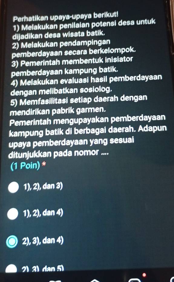 Perhatikan upaya-upaya berikut!
1) Melakukan penilaian potensi desa untuk
dijadikan desa wisata batik.
2) Melakukan pendampingan
pemberdayaan secara berkelompok.
3) Pemerintah membentuk inisiator
pemberdayaan kampung batik.
4) Melakukan evaluasi hasil pemberdayaan
dengan melibatkan sosiolog.
5) Memfasilitasi setiap daerah dengan
mendirikan pabrik garmen.
Pemerintah mengupayakan pemberdayaan
kampung batik di berbagai daerah. Adapun
upaya pemberdayaan yang sesuai
ditunjukkan pada nomor ....
(1 Poin) *
1), 2), dan 3)
1), 2), dan 4)
2), 3), dan 4)
2) 3) dan 5)