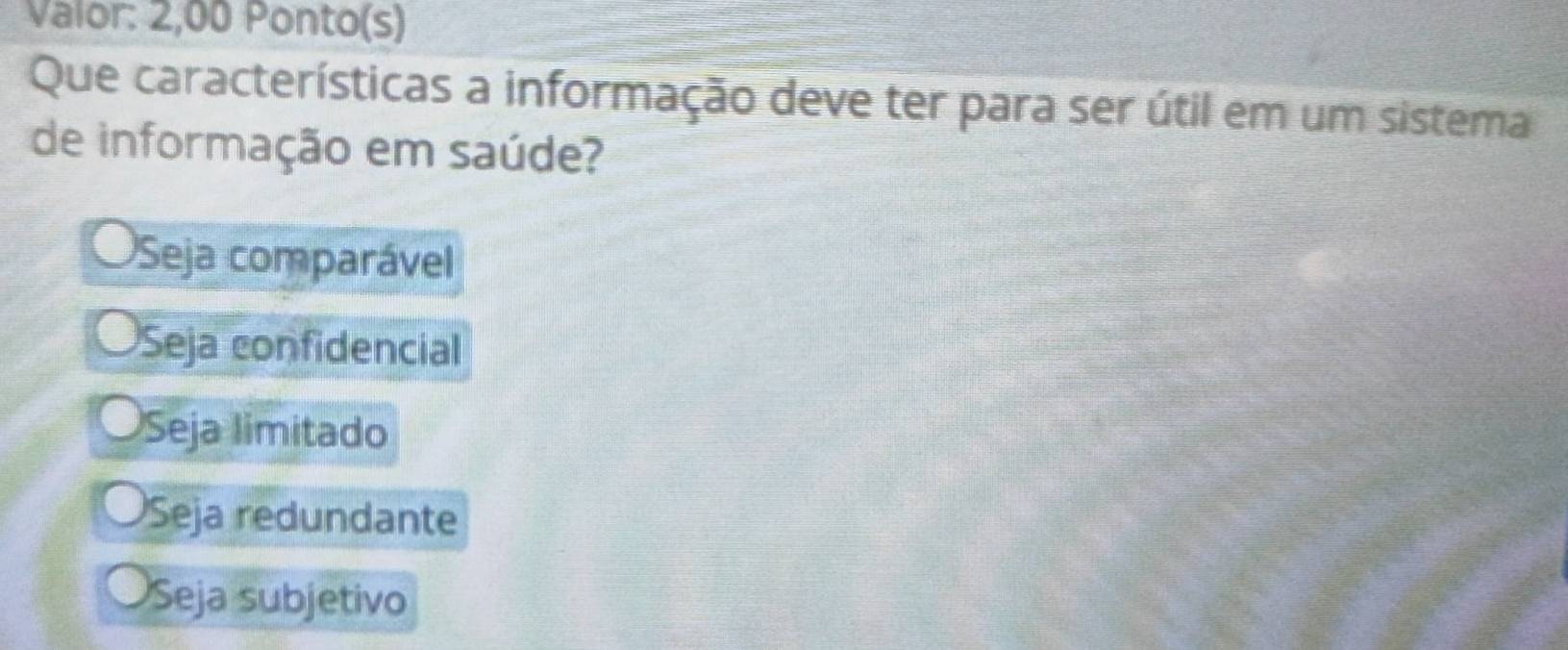 Valor: 2,00 Ponto(s)
Que características a informação deve ter para ser útil em um sistema
de informação em saúde?
Seja comparável
Seja confidencial
Seja limitado
Seja redundante
Seja subjetivo