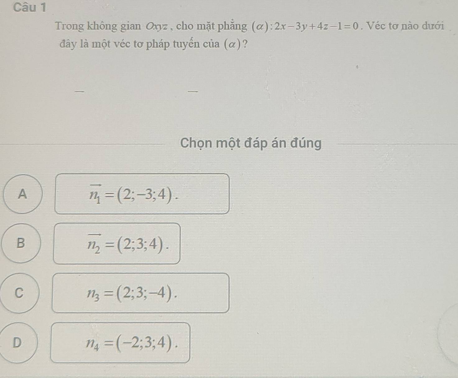 Trong không gian Oxyz , cho mặt phẳng (α): 2x-3y+4z-1=0. Véc tơ nào dưới
đây là một véc tơ pháp tuyến của (α)?
Chọn một đáp án đúng
A
vector n_1=(2;-3;4).
B
vector n_2=(2;3;4).
C
n_3=(2;3;-4).
D
n_4=(-2;3;4).