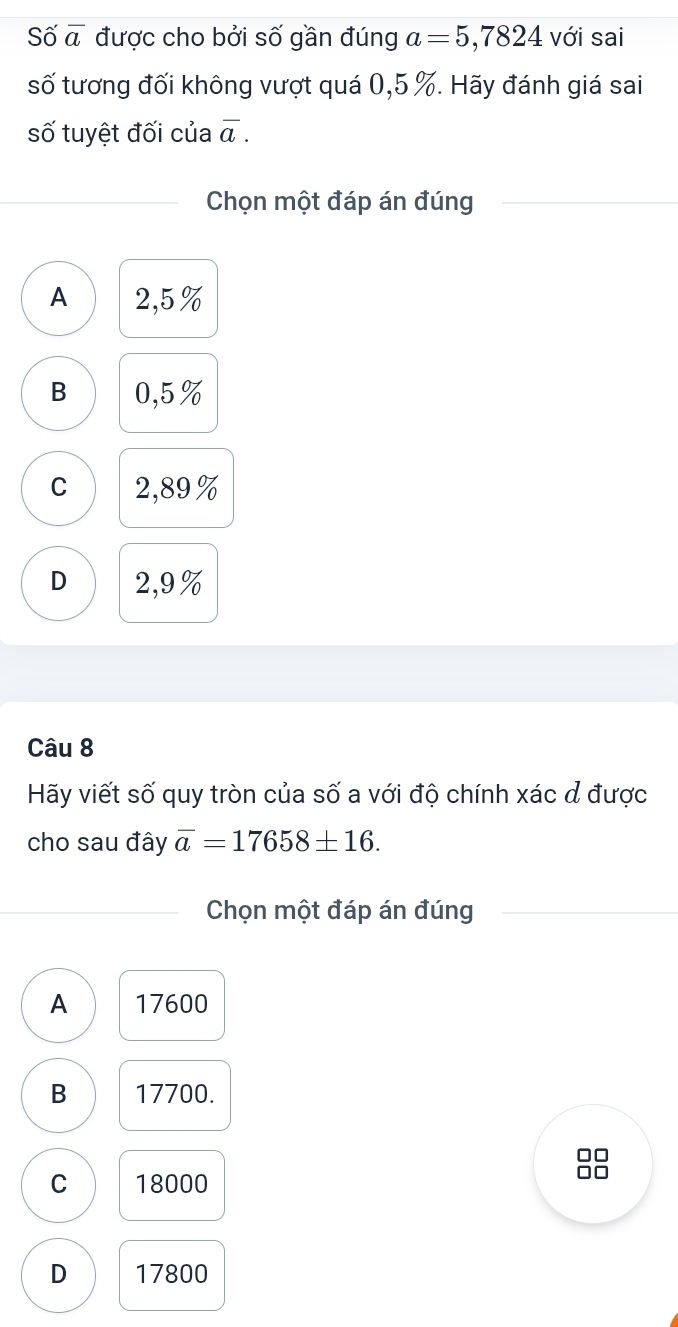 Số overline a được cho bởi số gần đúng a=5,7824 với sai
số tương đối không vượt quá 0,5 %. Hãy đánh giá sai
số tuyệt đối của overline a. 
Chọn một đáp án đúng
A 2,5%
B 0,5%
C 2,89%
D 2,9%
Câu 8
Hãy viết số quy tròn của số a với độ chính xác đ được
cho sau đây overline a=17658± 16. 
Chọn một đáp án đúng
A 17600
B 17700.
C 18000
D 17800