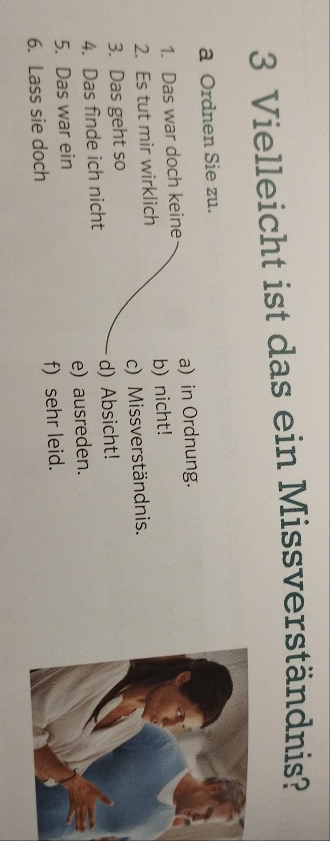 Vielleicht ist das ein Missverständnis?
a Ordnen Sie zu.
1. Das war doch keine a) in Ordnung.
2. Es tut mir wirklich b) nicht!
3. Das geht so c) Missverständnis.
4. Das finde ich nicht d) Absicht!
5. Das war ein e) ausreden.
6. Lass sie doch f) sehr leid.