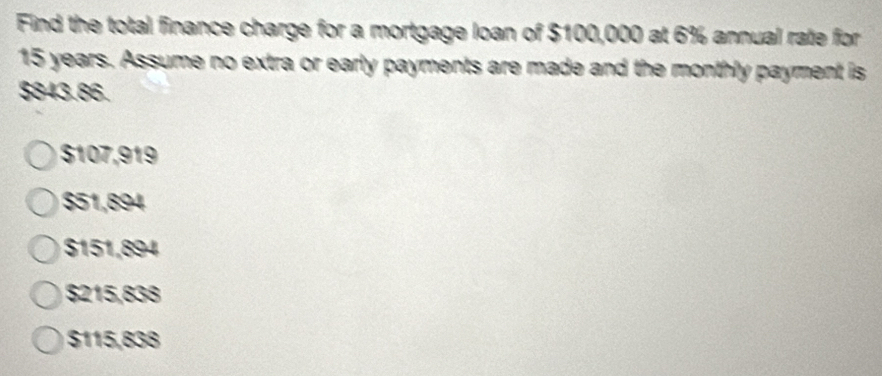 Find the total finance charge for a mortgage loan of $100,000 at 6% annual rate for
15 years. Assume no extra or early payments are made and the monthly payment is
$843.86.
$107,919
$51,894
$151,894
$215,838
$115,838