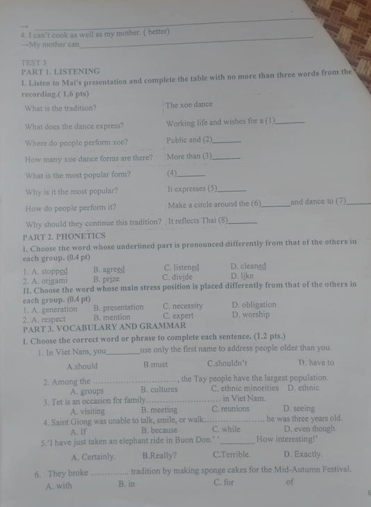 can’t cook as well as my mother. ( better)
→My mother can
_
TEST 3
PART 1. LISTENING
I. Listen to Mai's presentation and complete the table with no more than three words from the
recording.( 1,6 pts)
What is the tradition? The xoe dance
What does the dance express? Working life and wishes for a (1)_
Where do people perform xoe? Public and (2)_
How many xoe dance forms are there? More than (3)_
What is the most popular form? (4)_
Why is it the most popular? It expresses (5)_
How do people perform it? Make a circle around the (6)_ and dance to (7)_
Why should they continue this tradition? It reflects Thai (8)_
PART 2. PHONETICS
i. Choose the word whose underlined part is pronounced differently from that of the others in
each group. (0.4 pt)
1. A. stopped B. agreed C. listened D. cleaned
2. A. origami B. prjze C. divide D. like
II. Choose the word whose main stress position is placed differently from that of the others in
each group. (0.4 pt) D. obligation
1. A. generation B. presentation C. necessity
2. A. respect B. mention C. expert D. worship
PART 3. VOCABULARY AND GRAMMAR
I. Choose the correct word or phrase to complete each sentence. (1.2 pts.)
1. In Viet Nam, you_ use only the first name to address people older than you.
A.should B.must C.shouldn't D. have to
2. Among the _the Tay people have the largest population.
A. groups B. cultures C. ethnic minorities D. ethnic
3. Tet is an occasion for family _in Viet Nam.
A. visiting B. meeting C. reunions D. seeing
4. Saint Giong was unable to talk, smile, or walk. _he was three years old.
A. If B. because C. while D. even though
5. I have just taken an elephant ride in Buon Don.’ ‘_ How interesting!'
A. Certainly. B.Really? C.Terrible. D. Exactly.
6. They broke _tradition by making sponge cakes for the Mid-Autumn Festival.
A. with B. in C. for of