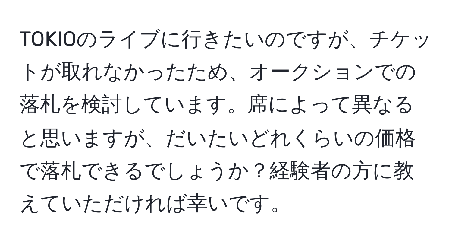 TOKIOのライブに行きたいのですが、チケットが取れなかったため、オークションでの落札を検討しています。席によって異なると思いますが、だいたいどれくらいの価格で落札できるでしょうか？経験者の方に教えていただければ幸いです。