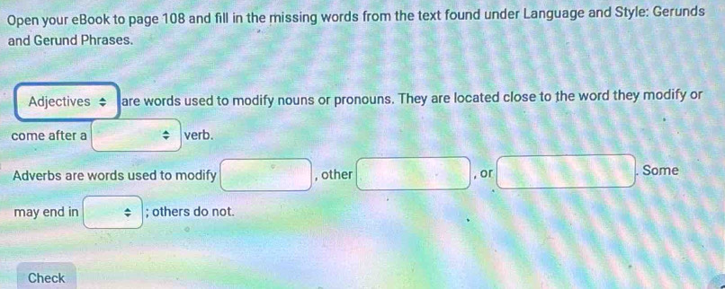 Open your eBook to page 108 and fill in the missing words from the text found under Language and Style: Gerunds 
and Gerund Phrases. 
Adjectives * are words used to modify nouns or pronouns. They are located close to the word they modify or 
come after a verb. 
Adverbs are words used to modify , other , or Some 
may end in ; others do not. 
Check