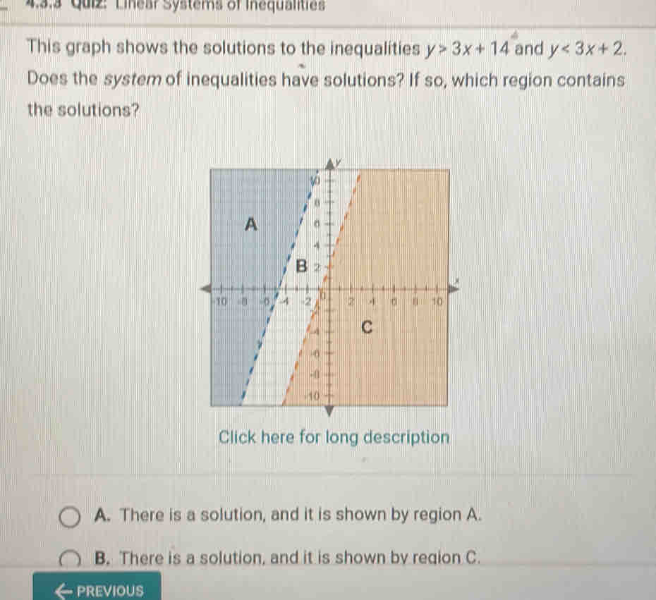 Linear Systems of Inequalities
This graph shows the solutions to the inequalities y>3x+14 and y<3x+2. 
Does the system of inequalities have solutions? If so, which region contains
the solutions?
Click here for long description
A. There is a solution, and it is shown by region A.
B. There is a solution, and it is shown by region C.
PREVIOUS