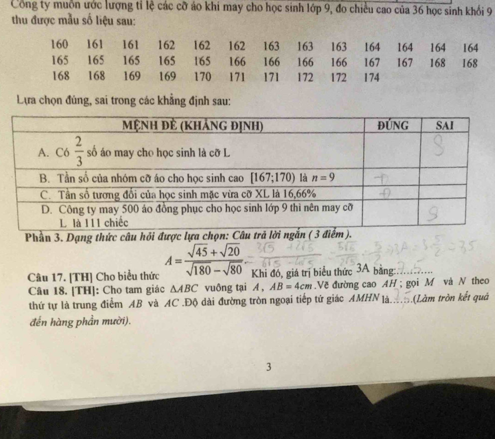 Công ty muôn ước lượng tỉ lệ các cỡ áo khi may cho học sinh lớp 9, đo chiều cao của 36 học sinh khối 9
thu được mẫu số liệu sau:
160 161 161 162 162 162 163 163 163 164 164 164 164
165 165 165 165 165 166 166 166 166 167 167 168 168
168 168 169 169 170 171 171 172 172 174
Lựa chọn đúng, sai trong các khẳng định sau:
Phần 3. Dạng thức câu hỏ
Câu 17. [TH] Cho biểu thức A= (sqrt(45)+sqrt(20))/sqrt(180)-sqrt(80) . Khi đó, giá trị biểu thức 3A bằng:.
Câu 18. [TH]: Cho tam giác △ ABC vuông tại A , AB=4cm.Về đường cao AH ; gọi M và N theo
thứ tự là trung điểm AB và AC .Độ dài đường tròn ngoại tiếp tứ giác AMHN là. .(Làm tròn kết quả
đến hàng phần mười).
3