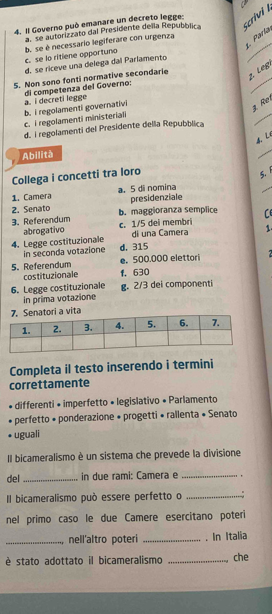 Il Governo può emanare un decreto legge:
a. se autorizzato dal Presidente della Repubblica Scrivi
_
Parla
b. se è necessario legiferare con urgenza
c. se lo ritiene opportuno
d. se riceve una delega dal Parlamento
5. Non sono fonti normative secondarie
2. Leg
di competenza del Governo:
_
a. i decreti legge
_
b. i regolamenti governativi
. Re
c. i regolamenti ministeriali
d. i regolamenti del Presidente della Repubblica
4. Lê
Abilità
_
_
Collega i concetti tra loro
5. 
1. Camera a. 5 di nomina
presidenziale
2. Senato b. maggioranza semplice C
3. Referendum c. 1/5 dei membri
abrogativo 1
4. Legge costituzionale di una Camera
in seconda votazione d. 315
5. Referendum e. 500.000 elettori
costituzionale f. 630
6. Legge costituzionale g. 2/3 dei componenti
in prima votazione
Completa il testo inserendo i termini
correttamente
differenti • imperfetto • legislativo • Parlamento
perfetto • ponderazione • progetti • rallenta • Senato
uguali
Il bicameralismo è un sistema che prevede la divisione
del _in due rami: Camera e_
Il bicameralismo può essere perfetto o _.:
nel primo caso le due Camere esercitano poteri
_nell’altro poteri _. In Italia
è stato adottato il bicameralismo _che