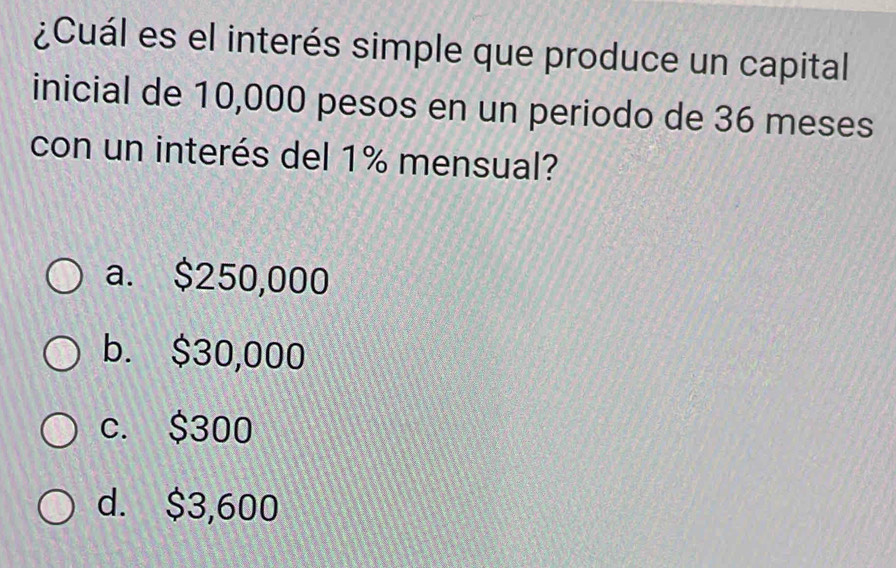 ¿Cuál es el interés simple que produce un capital
inicial de 10,000 pesos en un periodo de 36 meses
con un interés del 1% mensual?
a. $250,000
b. $30,000
c. $300
d. $3,600