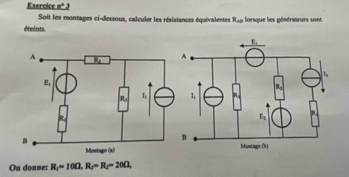 Exercice _ n° 3
Soit les montages ci-dessous, calculer les résistances équivalentes R_AB lorsque les générateurs sont
éteints.
On donne: R_1=10Omega ,R_3=R_2=20Omega ,