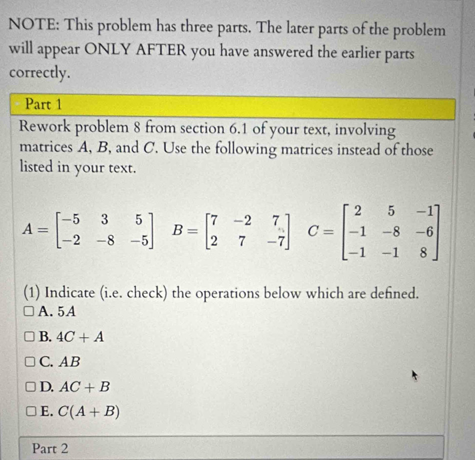 NOTE: This problem has three parts. The later parts of the problem
will appear ONLY AFTER you have answered the earlier parts
correctly.
Part 1
Rework problem 8 from section 6.1 of your text, involving
matrices A, B, and C. Use the following matrices instead of those
listed in your text.
A=beginbmatrix -5&3&5 -2&-8&-5endbmatrix B=beginbmatrix 7&-2&7 2&7&-7endbmatrix C=beginbmatrix 2&5&-1 -1&-8&-6 -1&-1&8endbmatrix
(1) Indicate (i.e. check) the operations below which are defined.
A. 5A
B. 4C+A
C. AB
D. AC+B
E. C(A+B)
Part 2