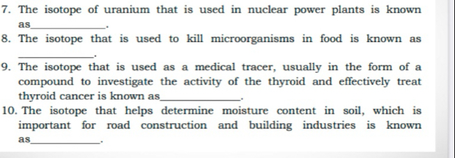 The isotope of uranium that is used in nuclear power plants is known 
as_ 
. 
8. The isotope that is used to kill microorganisms in food is known as 
_. 
9. The isotope that is used as a medical tracer, usually in the form of a 
compound to investigate the activity of the thyroid and effectively treat 
thyroid cancer is known as_ 
10. The isotope that helps determine moisture content in soil, which is 
important for road construction and building industries is known 
as_