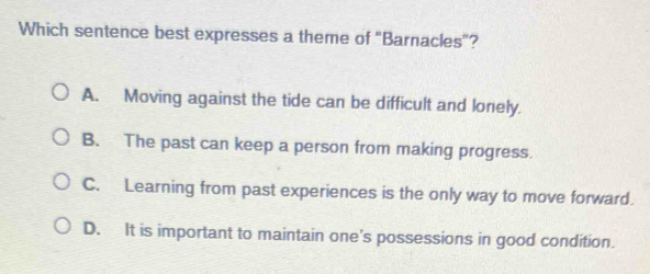 Which sentence best expresses a theme of "Barnacles"?
A. Moving against the tide can be difficult and lonely.
B. The past can keep a person from making progress.
C. Learning from past experiences is the only way to move forward.
D. It is important to maintain one's possessions in good condition.