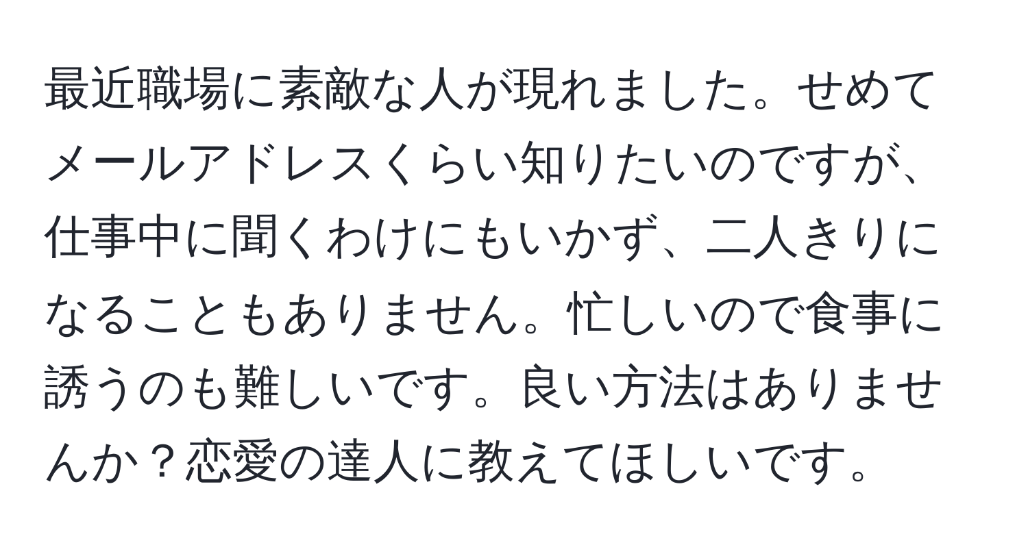 最近職場に素敵な人が現れました。せめてメールアドレスくらい知りたいのですが、仕事中に聞くわけにもいかず、二人きりになることもありません。忙しいので食事に誘うのも難しいです。良い方法はありませんか？恋愛の達人に教えてほしいです。