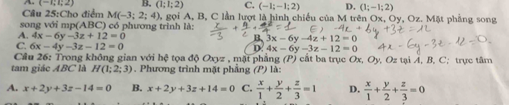 A. (-1;1;2) B. (1;1;2) C. (-1;-1;2) D. (1;-1;2)
Cầu 25:Cho điểm M(-3;2;4) 1, gọi A, B, C lần lượt là hình chiếu của M trên Ox, Oy, Oz. Mặt phẳng song
song với mp(ABC) có phương trình là:
A. 4x-6y-3z+12=0 B 3x-6y-4z+12=0
C. 6x-4y-3z-12=0 D. 4x-6y-3z-12=0
Câu 26: Trong không gian với hệ tọa độ Oxyz , mật phẳng (P) cắt ba trục Ox, Oy, Oz tại Á, B, C; trực tâm
tam giác ABC là H(1;2;3). Phương trình mặt phẳng (P) là:
A. x+2y+3z-14=0 B. x+2y+3z+14=0 C.  x/1 + y/2 + z/3 =1 D.  x/1 + y/2 + z/3 =0