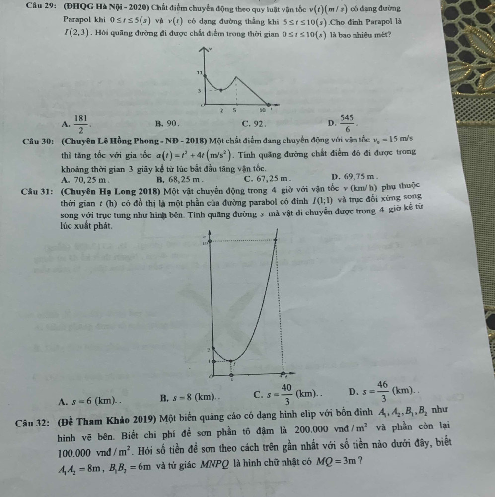 (ĐHQG Hà Nội - 2020) Chất điểm chuyển động theo quy luật vận tốc v(t)(m/s) có dạng đường
Parapol khi 0≤ t≤ 5(s) và v(t) có dạng đường thẳng khi 5≤ t≤ 10(s).Cho đinh Parapol là
I(2,3). Hỏi quãng đường đi được chất điểm trong thời gian 0≤ t≤ 10(s) là bao nhiêu mét?
A.  181/2 . B. 90 . C. 92 . D.  545/6 .
Câu 30: (Chuyên Lê Hồng Phong - NĐ - 2018) Một chất điểm đang chuyển động với vận tốc v_0=15m/s
thì tăng tốc với gia tốc a(t)=t^2+4t(m/s^2). Tính quãng đường chất điểm đó đi được trong
khoảng thời gian 3 giây kể từ lúc bắt đầu tăng vận tốc.
A. 70, 25 m . B. 68,25 m . C. 67,25 m . D. 69,75 m .
Câu 31: (Chuyên Hạ Long 2018) Một vật chuyển động trong 4 giờ với vận tốc v (km/h) phụ thuộc
thời gian t (h) có đồ thị là một phần của đường parabol có đỉnh I(1;1) và trục đối xứng song
song với trục tung như hình bên. Tính quãng đường s mà vật di chuyển được trong 4 giờ kể từ
lúc xuất phát.
A. s=6(km). B. s=8(km).. C. s= 40/3 (km). D. s= 46/3 (km).
Câu 32: (Đề Tham Khảo 2019) Một biển quảng cáo có dạng hình elip với bốn đinh A_1,A_2,B_1,B_2 như
hình vẽ bên. Biết chi phí để sơn phần tô đậm là 200.000 vnđ /m^2 và phần còn lại
100.000 vnđ /m^2. Hỏi số tiền đề sơn theo cách trên gần nhất với số tiền nào dưới đây, biết
A_1A_2=8m,B_1B_2=6m và tứ giác MNPQ là hình chữ nhật có MQ=3m ?