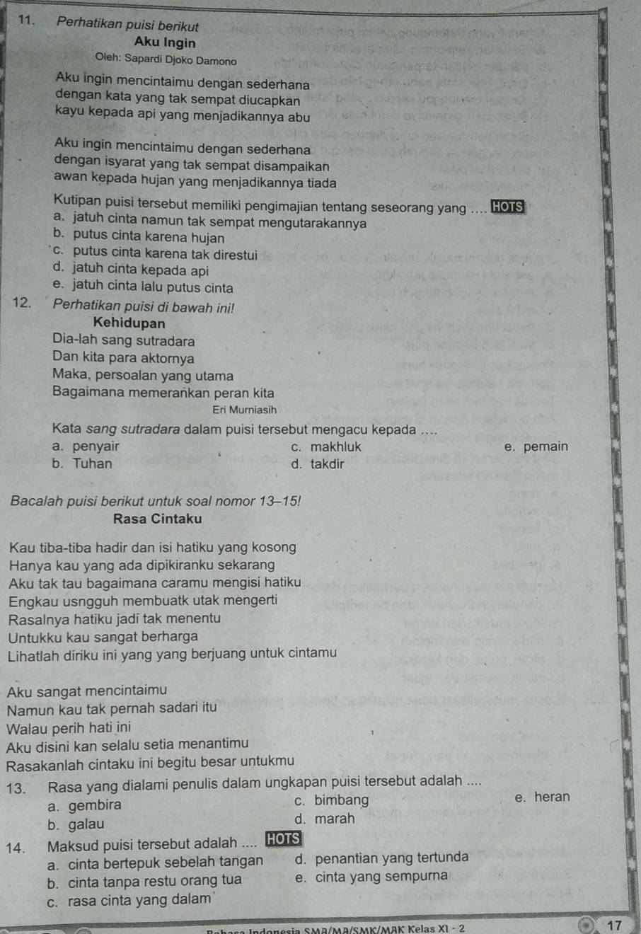 Perhatikan puisi berikut
Aku Ingin
Oleh: Sapardi Djoko Damono
Aku ingin mencintaimu dengan sederhana
dengan kata yang tak sempat diucapkan
kayu kepada api yang menjadikannya abu
Aku ingin mencintaimu dengan sederhana
dengan isyarat yang tak sempat disampaikan
awan kepada hujan yang menjadikannya tiada
Kutipan puisi tersebut memiliki pengimajian tentang seseorang yang … HOTS
a. jatuh cinta namun tak sempat mengutarakannya
b. putus cinta karena hujan
c. putus cinta karena tak direstui
d. jatuh cinta kepada api
e. jatuh cinta lalu putus cinta
12. Perhatikan puisi di bawah ini!
Kehidupan
Dia-lah sang sutradara
Dan kita para aktornya
Maka, persoalan yang utama
Bagaimana memerankan peran kita
Eri Murniasih
Kata sang sutradara dalam puisi tersebut mengacu kepada ....
a. penyair c. makhluk e. pemain
b. Tuhan d. takdir
Bacalah puisi berikut untuk soal nomor 13-15!
Rasa Cintaku
Kau tiba-tiba hadir dan isi hatiku yang kosong
Hanya kau yang ada dipikiranku sekarang
Aku tak tau bagaimana caramu mengisi hatiku
Engkau usngguh membuatk utak mengerti
Rasalnya hatiku jadī tak menentu
Untukku kau sangat berharga
Lihatlah diriku ini yang yang berjuang untuk cintamu
Aku sangat mencintaimu
Namun kau tak pernah sadari itu
Walau perih hati ini
Aku disini kan selalu setia menantimu
Rasakanlah cintaku ini begitu besar untukmu
13. Rasa yang dialami penulis dalam ungkapan puisi tersebut adalah ....
a. gembira
c. bimbang e. heran
b. galau
d. marah
14. Maksud puisi tersebut adalah .... HOTS
a. cinta bertepuk sebelah tangan d. penantian yang tertunda
b. cinta tanpa restu orang tua e. cinta yang sempurna
c. rasa cinta yang dalam'
M  esia SMD/MD/SMK/MBK Kelas X1 - 2 O017