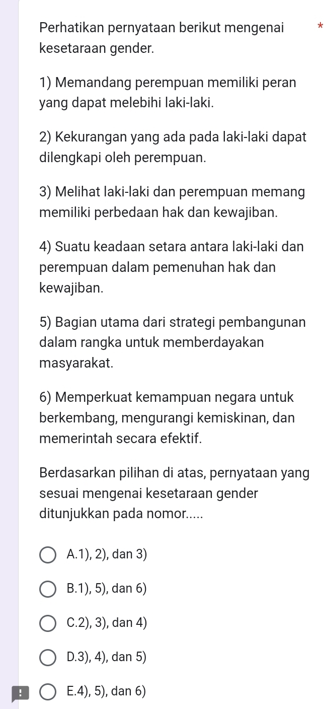 Perhatikan pernyataan berikut mengenai *
kesetaraan gender.
1) Memandang perempuan memiliki peran
yang dapat melebihi laki-laki.
2) Kekurangan yang ada pada laki-laki dapat
dilengkapi oleh perempuan.
3) Melihat laki-laki dan perempuan memang
memiliki perbedaan hak dan kewajiban.
4) Suatu keadaan setara antara laki-laki dan
perempuan dalam pemenuhan hak dan
kewajiban.
5) Bagian utama dari strategi pembangunan
dalam rangka untuk memberdayakan
masyarakat.
6) Memperkuat kemampuan negara untuk
berkembang, mengurangi kemiskinan, dan
memerintah secara efektif.
Berdasarkan pilihan di atas, pernyataan yang
sesuai mengenai kesetaraan gender
ditunjukkan pada nomor.....
A.1), 2), dan 3)
B.1), 5), dan 6)
C.2), 3), dan 4)
D.3), 4), dan 5)
! E. 4), 5), dan 6)