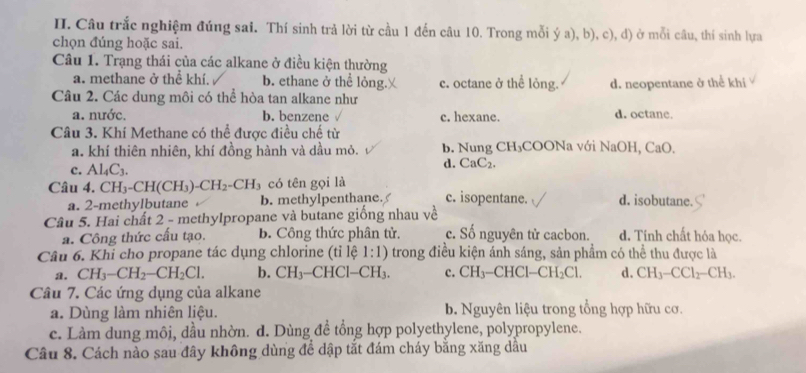 Câu trắc nghiệm đúng sai. Thí sinh trả lời từ cầu 1 đến câu 10. Trong mỗi ý a), b), c), d) ở mỗi câu, thí sinh lựa
chọn đúng hoặc sai.
Câu 1. Trạng thái của các alkane ở điều kiện thường
a. methane ở thể khí. b. ethane ở thể lỏng. c. octane ở thể lỏng. d. neopentane ở thể khi
Câu 2. Các dung môi có thể hòa tan alkane như
a. nước, b. benzene c. hexane. d. octane.
Câu 3. Khí Methane có thể được điều chế từ
a. khí thiên nhiên, khí đồng hành và dầu mỏ. b. Nung CH₃COONa với NaOH, CaO.
c. Al_4C_3. d. CaC₂.
Câu 4. CH_3-CH(CH_3)-CH_2-CH_3 có tên gọi là c. isopentane. d. isobutane.
a. 2-methylbutane b. methylpenthane.
Câu 5. Hai chất 2 - methylpropane và butane giống nhau về
a. Công thức cấu tạo. B. Công thức phân tử. c. Số nguyên tử cacbon. d. Tính chất hỏa học.
Câu 6. Khi cho propane tác dụng chlorine (tỉ lệ 1:1) trong điều kiện ánh sáng, sản phẩm có thể thu được là
a. CH_3-CH_2-CH_2Cl. b. CH_3-CHCl-CH_3. c. CH_3-CHCl-CH_2Cl. d. CH_3-CCl_2-CH_3.
Câu 7. Các ứng dụng của alkane
a. Dùng làm nhiên liệu. b. Nguyên liệu trong tổng hợp hữu cơ.
c. Làm dung môi, dầu nhờn. d. Dùng đề tổng hợp polyethylene, polypropylene.
Câu 8. Cách nào sau đây không dùng để dập tắt đám cháy bằng xăng dầu