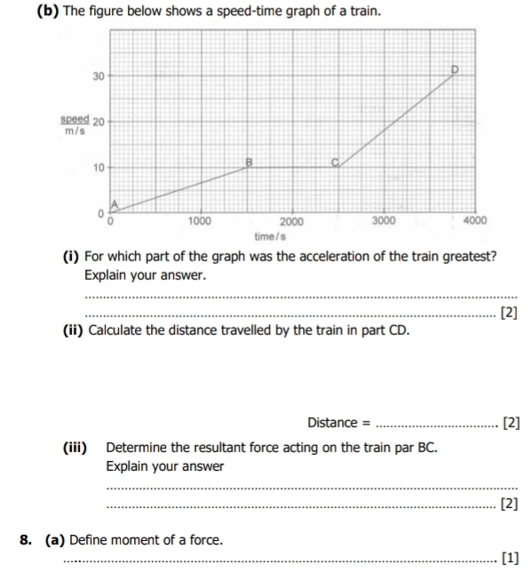 The figure below shows a speed-time graph of a train.
30
D 
*d : 20
10
B C 
A
0 1000 2000 3000 4000
0
time /s 
(i) For which part of the graph was the acceleration of the train greatest? 
Explain your answer. 
_ 
_[2] 
(ii) Calculate the distance travelled by the train in part CD. 
Distance = _[2] 
(iii) Determine the resultant force acting on the train par BC. 
Explain your answer 
_ 
_[2] 
8. (a) Define moment of a force. 
_[1]