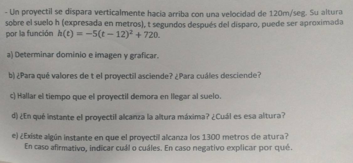 Un proyectil se dispara verticalmente hacia arriba con una velocidad de 120m/seg. Su altura 
sobre el suelo h (expresada en metros), t segundos después del disparo, puede ser aproximada 
por la función h(t)=-5(t-12)^2+720. 
a) Determinar dominio e imagen y graficar. 
b) ¿Para qué valores de t el proyectil asciende? ¿Para cuáles desciende? 
c) Hallar el tiempo que el proyectil demora en Ilegar al suelo. 
d) ¿En qué instante el proyectil alcanza la altura máxima? ¿Cuál es esa altura? 
e) ¿Existe algún instante en que el proyectil alcanza los 1300 metros de atura? 
En caso afirmativo, indicar cuál o cuáles. En caso negativo explicar por qué.