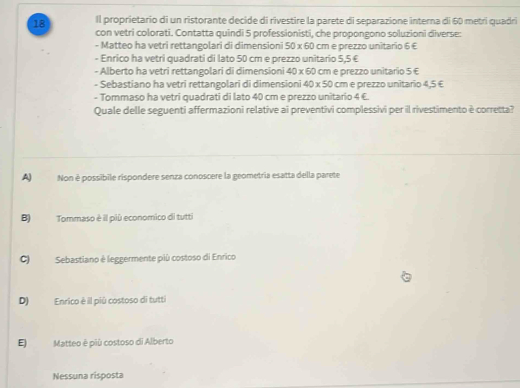 Il proprietario di un ristorante decide di rivestire la parete di separazione interna di 60 metri quadri
con vetri colorati. Contatta quindi 5 professionisti, che propongono soluzioni diverse:
- Matteo ha vetri rettangolari di dimensioni 50 x 60 cm e prezzo unitario 6 €
- Enrico ha vetri quadrati di lato 50 cm e prezzo unitario 5,5 €
- Alberto ha vetri rettangolari di dimensioni 40 x 60 cm e prezzo unitario 5 €
- Sebastiano ha vetri rettangolari di dimensioni 40 x 50 cm e prezzo unitario 4,5 €
- Tommaso ha vetri quadrati di lato 40 cm e prezzo unitario 4 €.
Quale delle seguenti affermazioni relative ai preventivi complessivi per il rivestimento è corretta?
A) Non è possibile rispondere senza conoscere la geometria esatta della parete
B) Tommaso è il più economico di tutti
C) Sebastiano è leggermente più costoso di Enrico
D) Enrico è il più costoso di tutti
E Matteo è più costoso di Alberto
Nessuna risposta