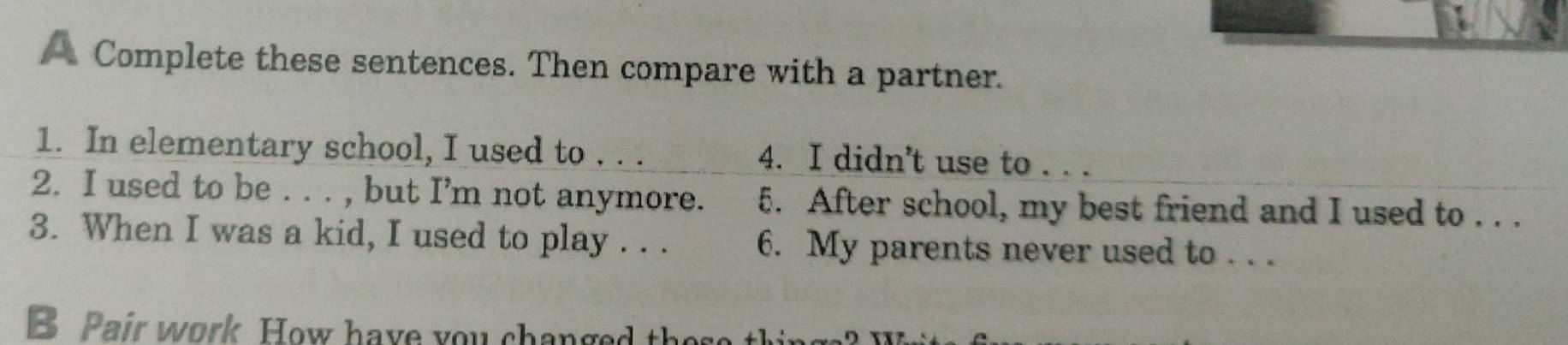 A Complete these sentences. Then compare with a partner. 
1. In elementary school, I used to . . . 4. I didn't use to . . . 
2. I used to be . . . , but I’m not anymore. 5. After school, my best friend and I used to . . . 
3. When I was a kid, I used to play . . . 6. My parents never used to . . . 
B Pair work How have you changed thes