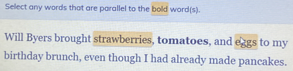 Select any words that are parallel to the bold word(s). 
Will Byers brought strawberries, tomatoes, and eggs to my 
birthday brunch, even though I had already made pancakes.