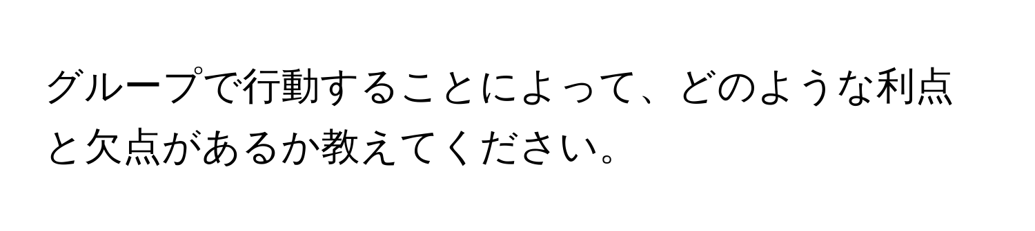 グループで行動することによって、どのような利点と欠点があるか教えてください。