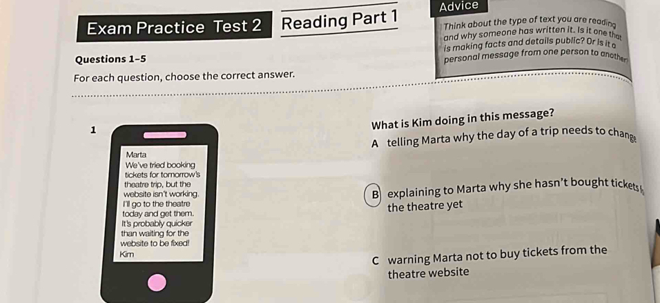 Exam Practice Test 2 Reading Part 1 Advice Think about the type of text you are reading
and why someone has written it. Is it one that
is making facts and details public? Or is it
Questions 1-5 personal message from one person to another
For each question, choose the correct answer.
1
What is Kim doing in this message?
A telling Marta why the day of a trip needs to change
Marta
We've tried booking
tickets for tomorrow's
theatre trip, but the
website isn't working
B explaining to Marta why she hasn’t bought tickets
I 'll go to the theatre 
today and get them. the theatre yet
It's probably quicker
than waiting for the
website to be fixed!
Kim
C warning Marta not to buy tickets from the
theatre website