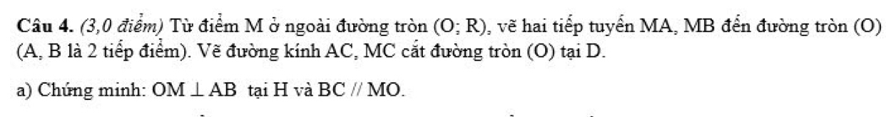 (3,0 điểm) Từ điểm M ở ngoài đường tròn (O;R) , vẽ hai tiếp tuyển MA, MB đến đường tròn (O) 
(A, B là 2 tiếp điểm). Vẽ đường kính AC, MC cắt đường tròn (O) tại D. 
a) Chúng minh: OM⊥ AB tại H và BC//MO.