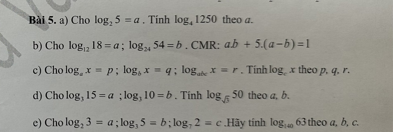 Cho log _25=a. Tính log _41250 theo a. 
b) Cho log _1218=a; log _2454=b. CMR: a. b+5.(a-b)=1
c) Cho log _ax=p; log _bx=q; log _abcx=r. Tính log _cx theo p, q, r. 
d) Cho log _315=a; log _310=b. Tính log _sqrt(3)50 theo a, b. 
e) Cho log _23=a; log _35=b; log _72=c.Hãy tính log _14063 theo a, b, c.