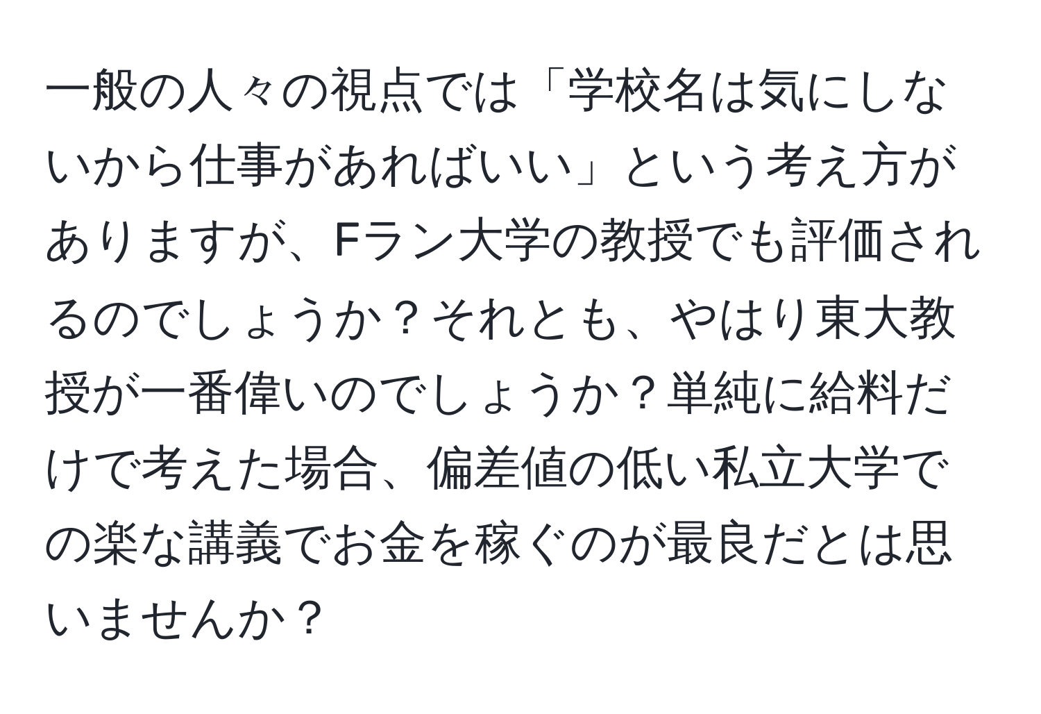 一般の人々の視点では「学校名は気にしないから仕事があればいい」という考え方がありますが、Fラン大学の教授でも評価されるのでしょうか？それとも、やはり東大教授が一番偉いのでしょうか？単純に給料だけで考えた場合、偏差値の低い私立大学での楽な講義でお金を稼ぐのが最良だとは思いませんか？