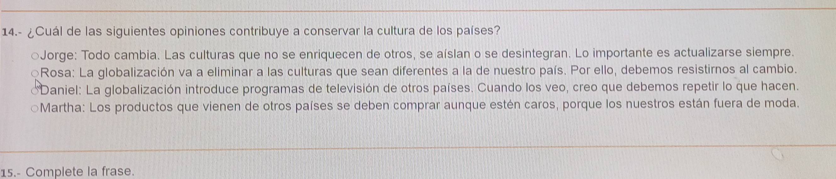 14.- ¿Cuál de las siguientes opiniones contribuye a conservar la cultura de los países?
○Jorge: Todo cambia. Las culturas que no se enriquecen de otros, se aíslan o se desintegran. Lo importante es actualizarse siempre.
QRosa: La globalización va a eliminar a las culturas que sean diferentes a la de nuestro país. Por ello, debemos resistirnos al cambio.
Daniel: La globalización introduce programas de televisión de otros países. Cuando los veo, creo que debemos repetir lo que hacen.
○Martha: Los productos que vienen de otros países se deben comprar aunque estén caros, porque los nuestros están fuera de moda.
15.- Complete la frase.