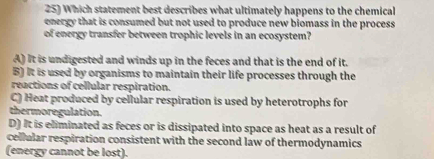 Which statement best describes what ultimately happens to the chemical
energy that is consumed but not used to produce new biomass in the process .
of energy transfer between trophic levels in an ecosystem?
A) It is undigested and winds up in the feces and that is the end of it.
B) It is used by organisms to maintain their life processes through the
reactions of cellular respiration.
C) Heat produced by cellular respiration is used by heterotrophs for
thermoregulation.
D) It is eliminated as feces or is dissipated into space as heat as a result of
cellular respiration consistent with the second law of thermodynamics 
(energy cannot be lost).