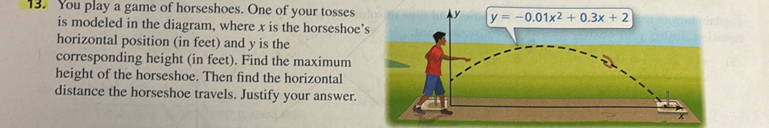 You play a game of horseshoes. One of your tosses
is modeled in the diagram, where x is the horseshoe’s
horizontal position (in feet) and y is the
corresponding height (in feet). Find the maximum
height of the horseshoe. Then find the horizontal
distance the horseshoe travels. Justify your answer.