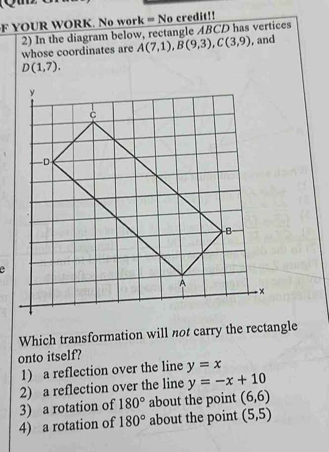 YOUR WORK. No work = No credit!! 
2) In the diagram below, rectangle ABCD has vertices 
whose coordinates are A(7,1), B(9,3), C(3,9) , and
D(1,7). 
e 
Which transformation will not carry the rectangle 
onto itself? 
1) a reflection over the line y=x
2) a reflection over the line y=-x+10
3) a rotation of 180° about the point (6,6)
4) a rotation of 180° about the point (5,5)