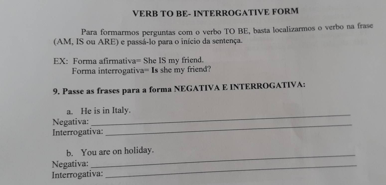 VERB TO BE- INTERROGATIVE FORM 
Para formarmos perguntas com o verbo TO BE, basta localizarmos o verbo na frase 
(AM, IS ou ARE) e passá-lo para o início da sentença. 
EX: Forma afirmativa= She IS my friend. 
Forma interrogativa= Is she my friend? 
9. Passe as frases para a forma NEGATIVA E INTERROGATIVA: 
_ 
a. He is in Italy. 
Negativa:_ 
Interrogativa: 
_ 
b. You are on holiday. 
Negativa:_ 
Interrogativa: