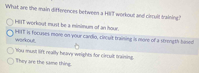 What are the main differences between a HIIT workout and circuit training?
HIIT workout must be a minimum of an hour.
HIIT is focuses more on your cardio, circuit training is more of a strength based
workout.
You must lift really heavy weights for circuit training.
They are the same thing.