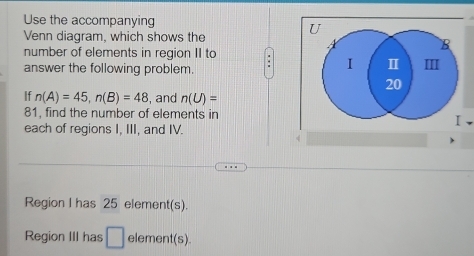 Use the accompanying 
Venn diagram, which shows the 
number of elements in region II to . 
answer the following problem. 
If n(A)=45, n(B)=48 , and n(U)=
81, find the number of elements in 
each of regions I, III, and IV. 
Region I has 25 element(s). 
Region III has □ element(s).