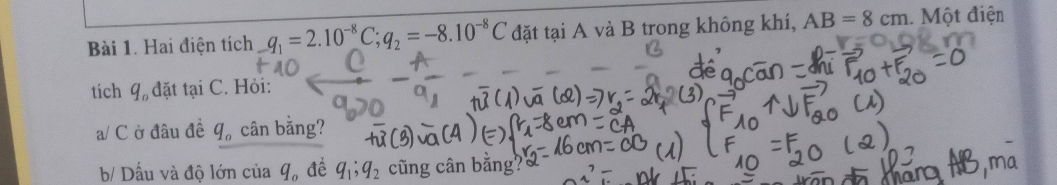 Hai điện tích q_1=2.10^(-8)C; q_2=-8.10^(-8)C đặt tại A A và B trong không khí, AB=8cm. Một điện 
tích q_o đặt tại C. Hỏi: 
a/ C ờ đâu đề q 。 cân bằng? 
b/ Dấu và độ lớn của q_o để q_1; q_2 cũ ng cân bằng?'