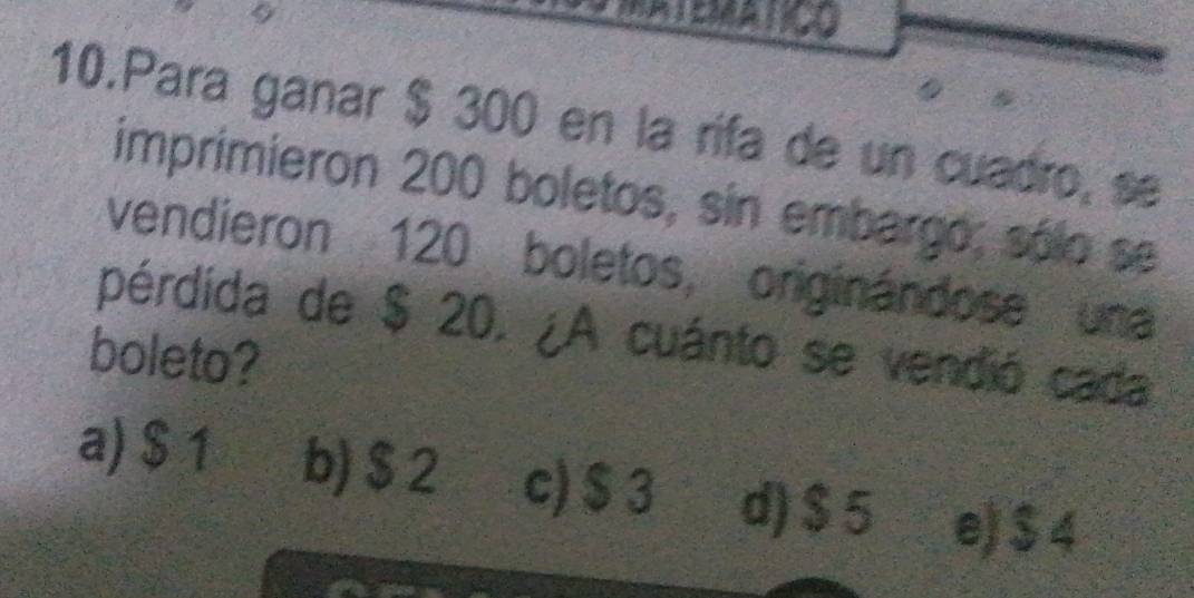 Para ganar $ 300 en la rifa de un cuadro, se
imprimieron 200 boletos, sin embargo; sólo se
vendieron 120 boletos, originándose una
pérdida de $ 20. ¿A cuánto se vendió cada
boleto?
a) $ 1 b) $ 2 c) $ 3 d) $5 e) $4