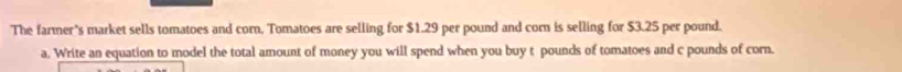 The farmer's market sells tomatoes and corn, Tomatoes are selling for $1.29 per pound and corn is selling for $3.25 per pound. 
a. Write an equation to model the total amount of money you will spend when you buy t pounds of tomatoes and c pounds of corn.