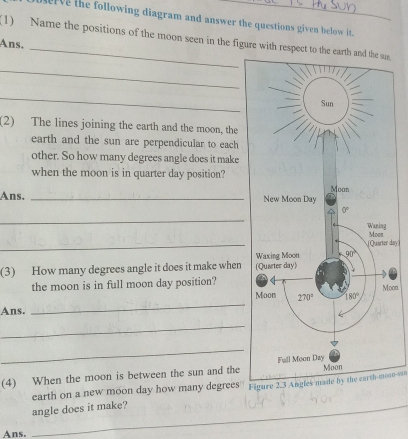 userve the following diagram and answer the questions given below it.
(1) Name the positions of the moon seen in the figure with respect to the e,
Ans.
_
_
(2) The lines joining the earth and the moon, the
earth and the sun are perpendicular to each
other. So how many degrees angle does it make
when the moon is in quarter day position?
Ans. _
_
_
day]
(3) How many degrees angle it does it make when 
the moon is in full moon day position?
oon
_
Ans.
_
_
(4) When the moon is between the sun and the
earth on a new moon day how many degrees Figure 2.3 Angles made by the earth-moon===
_angle does it make?
Ans.