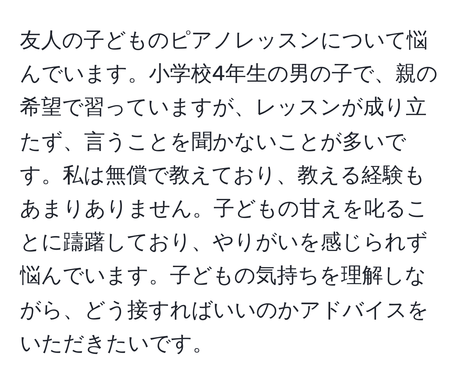 友人の子どものピアノレッスンについて悩んでいます。小学校4年生の男の子で、親の希望で習っていますが、レッスンが成り立たず、言うことを聞かないことが多いです。私は無償で教えており、教える経験もあまりありません。子どもの甘えを叱ることに躊躇しており、やりがいを感じられず悩んでいます。子どもの気持ちを理解しながら、どう接すればいいのかアドバイスをいただきたいです。