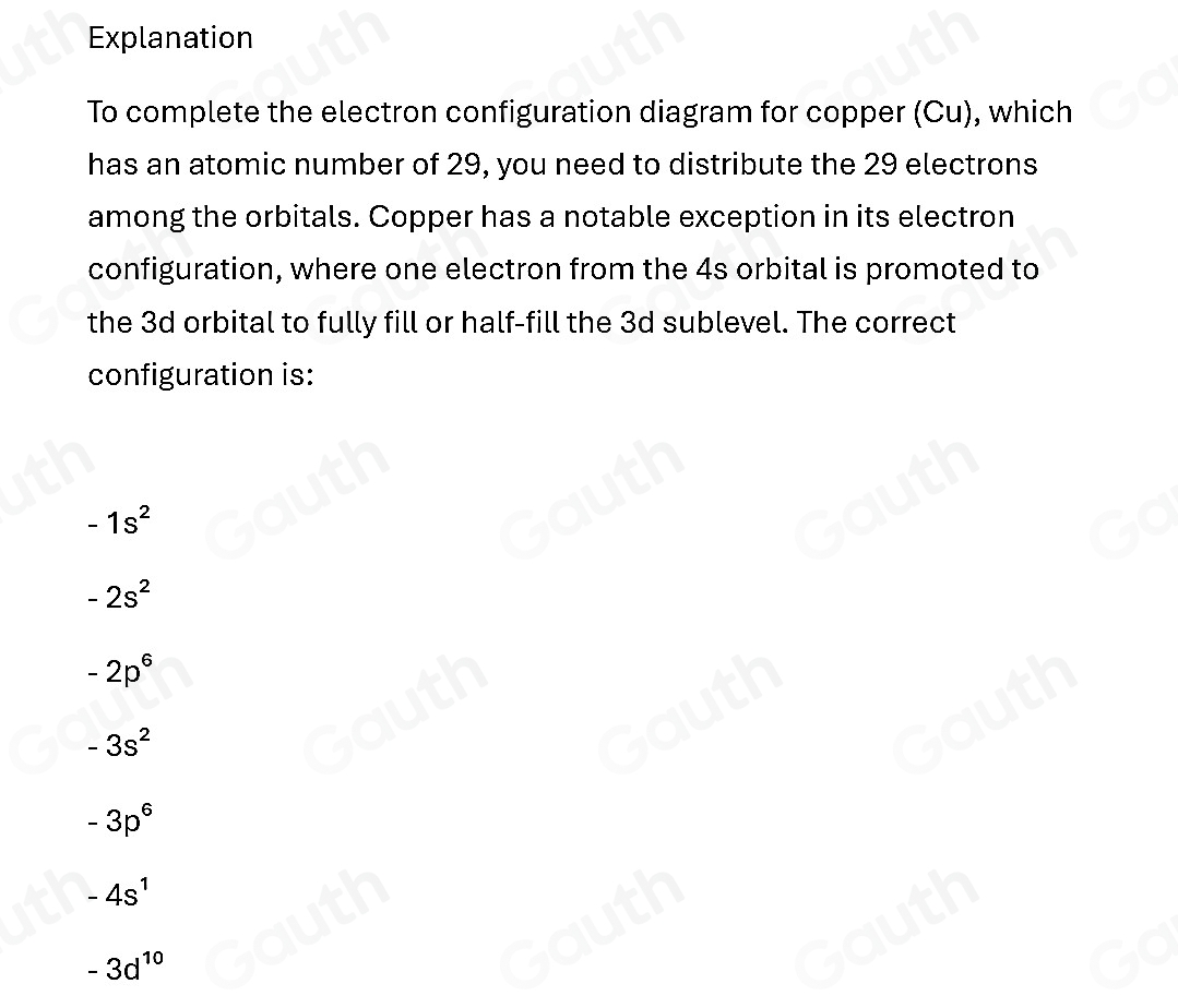 Explanation 
To complete the electron configuration diagram for copper (Cu), which 
has an atomic number of 29, you need to distribute the 29 electrons 
among the orbitals. Copper has a notable exception in its electron 
configuration, where one electron from the 4s orbital is promoted to 
the 3d orbital to fully fill or half-fill the 3d sublevel. The correct 
configuration is:
-1s^2
-2s^2
-2p^6
-3s^2
-3p^6
-4s^1
-3d^(10)