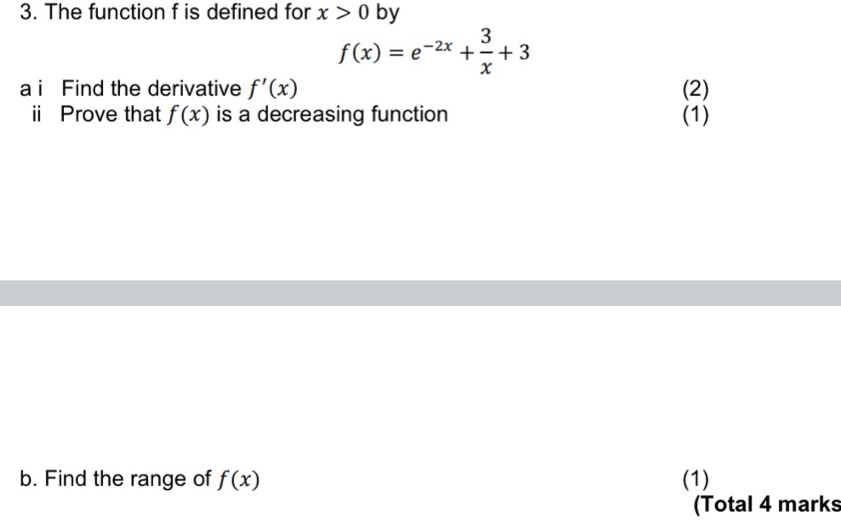 The function f is defined for x>0 by
f(x)=e^(-2x)+ 3/x +3
a i Find the derivative f'(x) (2) 
i Prove that f(x) is a decreasing function (1) 
b. Find the range of f(x) (1) 
(Total 4 marks