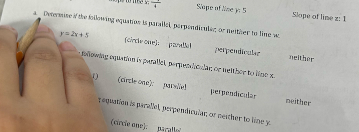 Blope of le x: frac 4 Slope of line y : 5 Slope of line z : 1
a. Determine if the following equation is parallel, perpendicular, or neither to line w.
y=2x+5 (circle one): parallel perpendicular
neither
following equation is parallel, perpendicular, or neither to line x.
1) (circle one): parallel perpendicular
neither
3 equation is parallel, perpendicular, or neither to line y.
(circle one): parallel