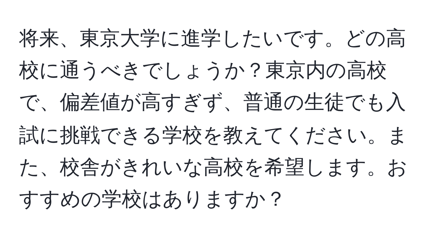 将来、東京大学に進学したいです。どの高校に通うべきでしょうか？東京内の高校で、偏差値が高すぎず、普通の生徒でも入試に挑戦できる学校を教えてください。また、校舎がきれいな高校を希望します。おすすめの学校はありますか？